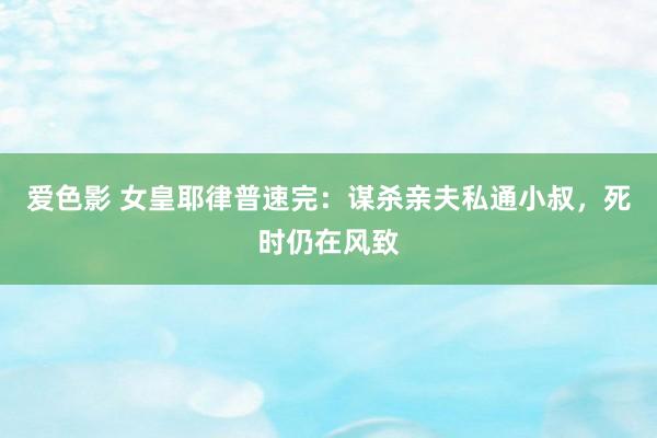爱色影 女皇耶律普速完：谋杀亲夫私通小叔，死时仍在风致