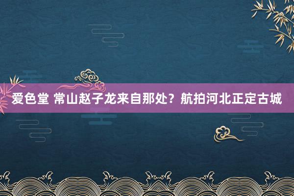 爱色堂 常山赵子龙来自那处？航拍河北正定古城