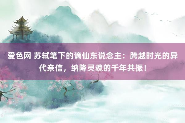 爱色网 苏轼笔下的谪仙东说念主：跨越时光的异代亲信，纳降灵魂的千年共振！