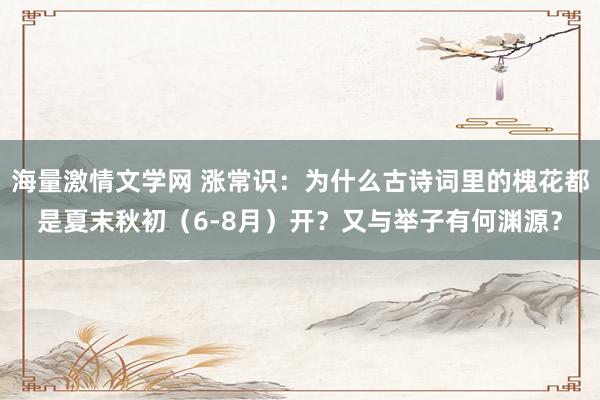 海量激情文学网 涨常识：为什么古诗词里的槐花都是夏末秋初（6-8月）开？又与举子有何渊源？