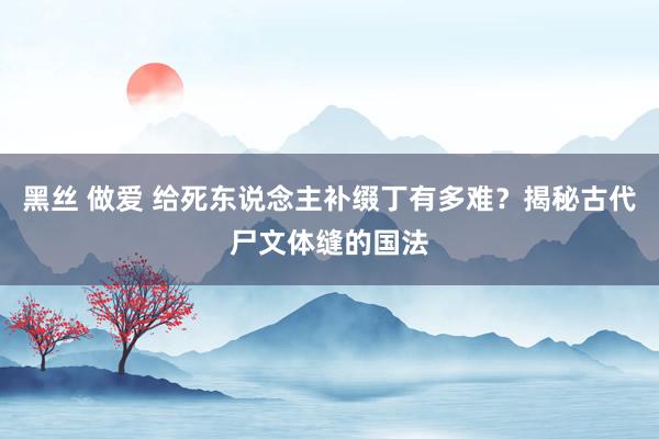 黑丝 做爱 给死东说念主补缀丁有多难？揭秘古代尸文体缝的国法