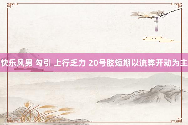快乐风男 勾引 上行乏力 20号胶短期以流弊开动为主