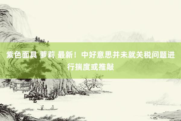 紫色面具 萝莉 最新！中好意思并未就关税问题进行揣度或推敲