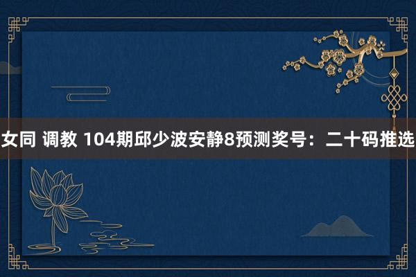 女同 调教 104期邱少波安静8预测奖号：二十码推选