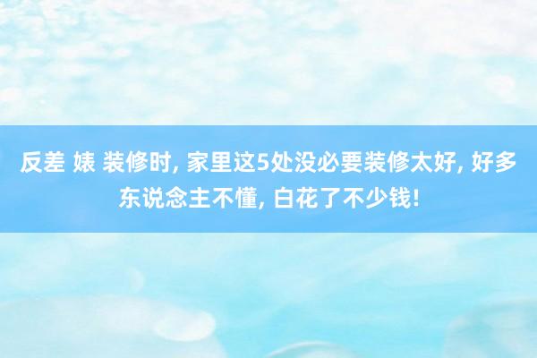 反差 婊 装修时， 家里这5处没必要装修太好， 好多东说念主不懂， 白花了不少钱!