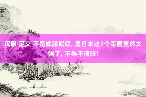 汉服 足交 不是婢膝奴颜， 是日本这7个策画竟然太强了， 不得不信服!