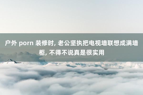 户外 porn 装修时， 老公坚执把电视墙联想成满墙柜， 不得不说真是很实用