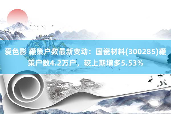 爱色影 鞭策户数最新变动：国瓷材料(300285)鞭策户数4.2万户，较上期增多5.53%