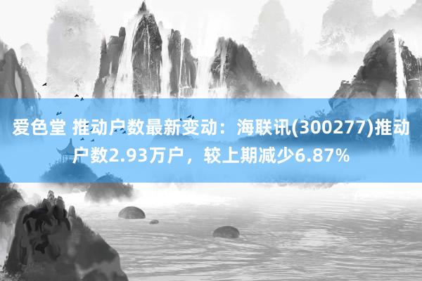 爱色堂 推动户数最新变动：海联讯(300277)推动户数2.93万户，较上期减少6.87%
