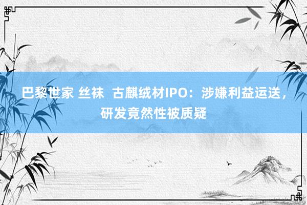 巴黎世家 丝袜  古麒绒材IPO：涉嫌利益运送，研发竟然性被质疑