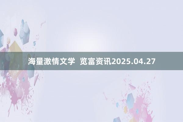 海量激情文学  览富资讯2025.04.27