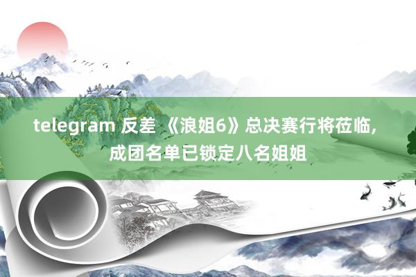 telegram 反差 《浪姐6》总决赛行将莅临， 成团名单已锁定八名姐姐