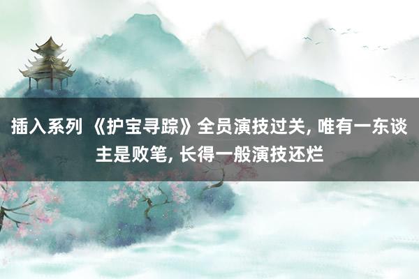 插入系列 《护宝寻踪》全员演技过关， 唯有一东谈主是败笔， 长得一般演技还烂